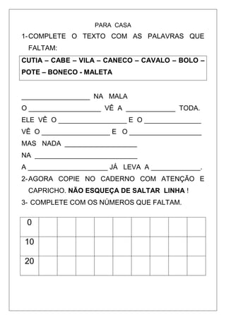 PARA CASA
1-COMPLETE O TEXTO COM AS PALAVRAS QUE
FALTAM:
CUTIA – CABE – VILA – CANECO – CAVALO – BOLO –
POTE – BONECO - MALETA
__________________ NA MALA
O ___________________ VÊ A _____________ TODA.
ELE VÊ O __________________ E O _______________
VÊ O __________________ E O ___________________
MAS NADA ___________________
NA ___________________________
A _____________________ JÁ LEVA A _____________.
2-AGORA COPIE NO CADERNO COM ATENÇÃO E
CAPRICHO. NÃO ESQUEÇA DE SALTAR LINHA !
3- COMPLETE COM OS NÚMEROS QUE FALTAM.
0
10
20
 