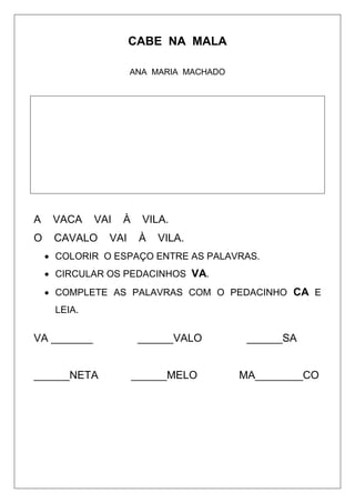 CABE NA MALA
ANA MARIA MACHADO
A VACA VAI À VILA.
O CAVALO VAI À VILA.
 COLORIR O ESPAÇO ENTRE AS PALAVRAS.
 CIRCULAR OS PEDACINHOS VA.
 COMPLETE AS PALAVRAS COM O PEDACINHO CA E
LEIA.
VA _______ ______VALO ______SA
______NETA ______MELO MA________CO
 