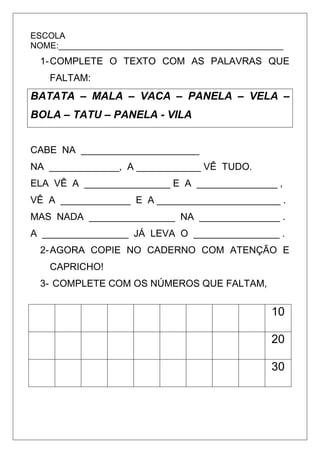 ESCOLA
NOME:_______________________________________________
1-COMPLETE O TEXTO COM AS PALAVRAS QUE
FALTAM:
BATATA – MALA – VACA – PANELA – VELA –
BOLA – TATU – PANELA - VILA
CABE NA ______________________
NA _____________, A ____________ VÊ TUDO.
ELA VÊ A ________________ E A _______________ ,
VÊ A _____________ E A _______________________ .
MAS NADA ________________ NA _______________ .
A ________________ JÁ LEVA O ________________ .
2-AGORA COPIE NO CADERNO COM ATENÇÃO E
CAPRICHO!
3- COMPLETE COM OS NÚMEROS QUE FALTAM,
10
20
30
 