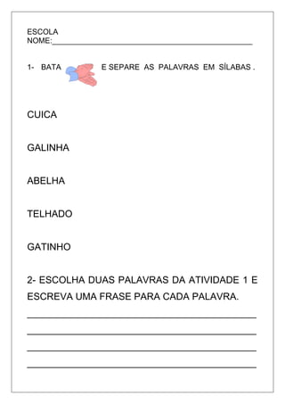 ESCOLA
NOME:_______________________________________________
1- BATA E SEPARE AS PALAVRAS EM SÍLABAS .
CUICA
GALINHA
ABELHA
TELHADO
GATINHO
2- ESCOLHA DUAS PALAVRAS DA ATIVIDADE 1 E
ESCREVA UMA FRASE PARA CADA PALAVRA.
___________________________________________
___________________________________________
___________________________________________
___________________________________________
 