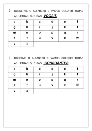 2- OBESERVE O ALFABETO E VAMOS COLORIR TODAS
AS LETRAS QUE SÃO VOGAIS
a b c d e f
g h i j k l
m n o p q r
s t u v x w
y z
3- OBSERVE O ALFABETO E VAMOS COLORIR TODAS
AS LETRAS QUE SÃO CONSOANTES
a b c d e f
g h i j k l
m n o p q r
s t u v x w
y z
 