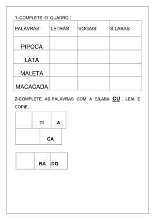 1-COMPLETE O QUADRO :
PALAVRAS LETRAS VOGAIS SÍLABAS
PIPOCA
LATA
MALETA
MACACADA
2-COMPLETE AS PALAVRAS COM A SÍLABA CU , LEIA E
COPIE.
TI A
CA
RA DO
 