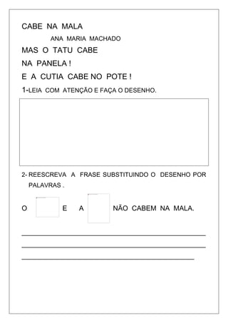 CABE NA MALA
ANA MARIA MACHADO
MAS O TATU CABE
NA PANELA !
E A CUTIA CABE NO POTE !
1-LEIA COM ATENÇÃO E FAÇA O DESENHO.
2- REESCREVA A FRASE SUBSTITUINDO O DESENHO POR
PALAVRAS .
O E A NÃO CABEM NA MALA.
________________________________________________
________________________________________________
_____________________________________________
 