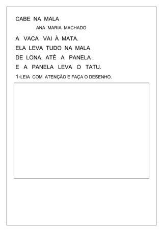 CABE NA MALA
ANA MARIA MACHADO
A VACA VAI À MATA.
ELA LEVA TUDO NA MALA
DE LONA. ATÉ A PANELA .
E A PANELA LEVA O TATU.
1-LEIA COM ATENÇÃO E FAÇA O DESENHO.
 