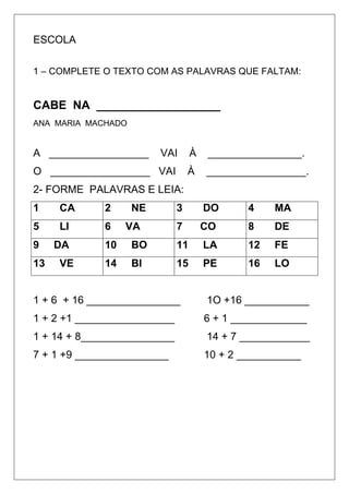 ESCOLA
1 – COMPLETE O TEXTO COM AS PALAVRAS QUE FALTAM:
CABE NA ___________________
ANA MARIA MACHADO
A _________________ VAI À ________________.
O _________________ VAI À _________________.
2- FORME PALAVRAS E LEIA:
1 CA 2 NE 3 DO 4 MA
5 LI 6 VA 7 CO 8 DE
9 DA 10 BO 11 LA 12 FE
13 VE 14 BI 15 PE 16 LO
1 + 6 + 16 ________________ 1O +16 ___________
1 + 2 +1 _________________ 6 + 1 _____________
1 + 14 + 8________________ 14 + 7 ____________
7 + 1 +9 ________________ 10 + 2 ___________
 