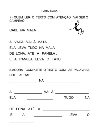 PARA CASA
1 – QUEM LER O TEXTO COM ATENÇÃO , VAI SER O
CAMPEAÕ
CABE NA MALA
A VACA VAI À MATA.
ELA LEVA TUDO NA MALA
DE LONA. ATÉ A PANELA .
E A PANELA LEVA O TATU.
2-AGORA COMPLETE O TEXTO COM AS PALAVRAS
QUE FALTAM.
_______________ NA __________________
A _______________ VAI À __________________.
ELA ______________ TUDO NA
_______________
DE LONA. ATÉ A _________________________
.E A _______________ LEVA O
_____________.
 