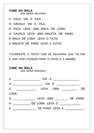 CABE NA MALA
ANA MARIA MACHADO
A VACA VAI À VILA.
O CAVALO VAI À VILA.
A VACA LEVA UMA MALA DE LONA.
O CAVALO LEVA UMA MALETA DE PANO.
A MALA DE LONA LEVA O TATU.
A MALETA DE PANO LEVA A CUTIA.
1-COMPLETE O TEXTO COM AS PALAVRAS QUE FALTAM
E LEIA COM ATENÇÃO PARA O PAPAI E A MAMÃE!
CABE NA MALA
ANA MARIA MACHADO
A _________________ VAI À ________________.
O ___________________ VAI À _______________.
A _____________ LEVA UMA _________ DE
LONA.
O ______________ LEVA UMA ________ DE PANO.
A ___________ DE LONA LEVA O _____________.
A _______________ DE PANO LEVA A ____________.
 
