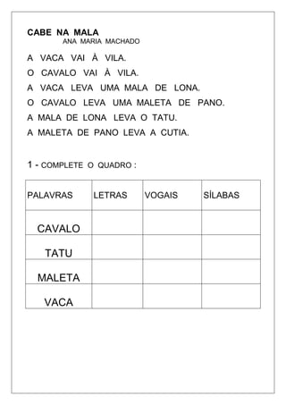CABE NA MALA
ANA MARIA MACHADO
A VACA VAI À VILA.
O CAVALO VAI À VILA.
A VACA LEVA UMA MALA DE LONA.
O CAVALO LEVA UMA MALETA DE PANO.
A MALA DE LONA LEVA O TATU.
A MALETA DE PANO LEVA A CUTIA.
1 - COMPLETE O QUADRO :
PALAVRAS LETRAS VOGAIS SÍLABAS
CAVALO
TATU
MALETA
VACA
 
