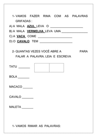 1- VAMOS FAZER RIMA COM AS PALAVRAS
GRIFADAS :
A) A MALA AZUL LEVA O ____________________
B) A MALA VERMELHA LEVA UMA ________________
C) A VACA COME _____________________
D) O CAVALO TEM ____________________
2- QUANTAS VEZES VOCÊ ABRE A PARA
FALAR A PALAVRA. LEIA E ESCREVA
TATU _______
BOLA _______
MACACO ______
CAVALO _______
MALETA _______
1- VAMOS RIMAR AS PALAVRAS:
 