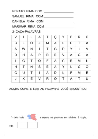 RENATO RIMA COM __________________
SAMUEL RIMA COM __________________
DANIELA RIMA COM __________________
MARIMAR RIMA COM __________________
2- CAÇA-PALAVRAS:
V I L A T Ç Y F R C
B L O J M A L E T A
A W N I T G D Y I V
D H A P R B V A C A
I G T Q F A C R M L
H T N S E A Y L C O
C U T I A D L F M E
J X E V R O T A T U
AGORA COPIE E LEIA AS PALAVRAS VOCÊ ENCONTROU:
1- Leia bata e separe as palavras em sílabas . E copie.
vila
 