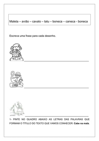 Maleta – avião – cavalo – tatu – boneca – caneca - boneca
Escreva uma frase para cada desenho.
__________________________________________________
__________________________________________________
_________________________________________________
1- PINTE NO QUADRO ABAIXO AS LETRAS DAS PALAVRAS QUE
FORMAM O TÍTULO DO TEXTO QUE VAMOS CONHECER: Cabe na mala.
 