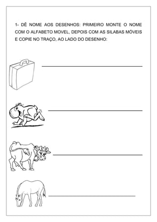 1- DÊ NOME AOS DESENHOS: PRIMEIRO MONTE O NOME
COM O ALFABETO MOVEL, DEPOIS COM AS SILABAS MÓVEIS
E COPIE NO TRAÇO, AO LADO DO DESENHO:
_____________________________________
 