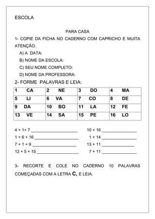 ESCOLA
PARA CASA
1- COPIE DA FICHA NO CADERNO COM CAPRICHO E MUITA
ATENÇÃO.
A) A DATA:
B) NOME DA ESCOLA:
C) SEU NOME COMPLETO:
D) NOME DA PROFESSORA:
2- FORME PALAVRAS E LEIA:
1 CA 2 NE 3 DO 4 MA
5 LI 6 VA 7 CO 8 DE
9 DA 10 BO 11 LA 12 FE
13 VE 14 SA 15 PE 16 LO
4 + 1+ 7 ____________________ 10 + 16 _______________
1 + 6 + 16 ___________________ 1 + 14 _______________
7 + 1 + 9 ___________________ 13 + 11 ______________
12 + 5 + 15 __________________ 7 + 11 _______________
3- RECORTE E COLE NO CADERNO 10 PALAVRAS
COMEÇADAS COM A LETRA C, E LEIA.
 