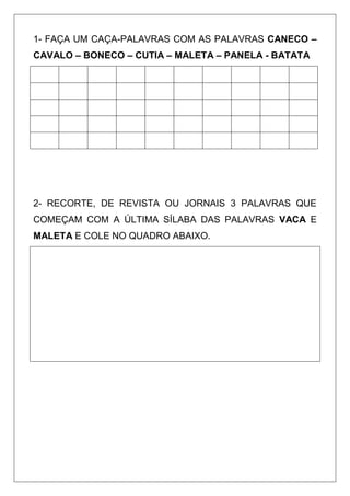 1- FAÇA UM CAÇA-PALAVRAS COM AS PALAVRAS CANECO –
CAVALO – BONECO – CUTIA – MALETA – PANELA - BATATA
2- RECORTE, DE REVISTA OU JORNAIS 3 PALAVRAS QUE
COMEÇAM COM A ÚLTIMA SÍLABA DAS PALAVRAS VACA E
MALETA E COLE NO QUADRO ABAIXO.
 