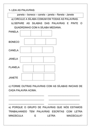 1- LEIA AS PALAVRAS:
panela – boneco – canela – janela – flanela - Janete
a) CIRCULE A SÍLABA COMUM EM TODAS AS PALAVRAS.
b) SEPARE AS SILABAS DAS PALAVRAS E PINTE O
QUADRDINHO COM A SÍLABA MEDIANA.
PANELA
BONECO
CANELA
JANELA
FLANELA
JANETE
c) FORME OUTRAS PALAVRAS COM AS SÍLABAS INICIAIS DE
CADA PALAVRA ACIMA.
__________________________ _______________________
__________________________ _______________________
__________________________ _______________________
e) PORQUE O GRUPO DE PALAVRAS QUE NÓS ESTAMOS
TRABALHANDO TEM PALAVRAS ESCRITAS COM LETRA
MINÚSCULA E LETRA MAIÚSCULA?
 