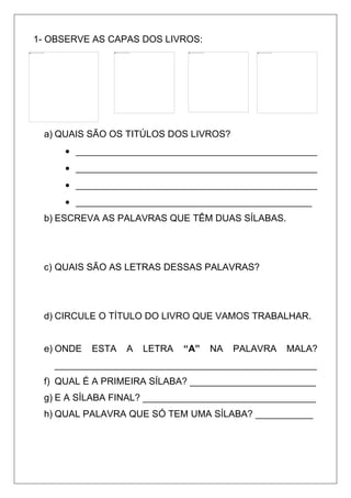 1- OBSERVE AS CAPAS DOS LIVROS:
a) QUAIS SÃO OS TITÚLOS DOS LIVROS?
 ______________________________________________
 ______________________________________________
 ______________________________________________
 _____________________________________________
b) ESCREVA AS PALAVRAS QUE TÊM DUAS SÍLABAS.
c) QUAIS SÃO AS LETRAS DESSAS PALAVRAS?
d) CIRCULE O TÍTULO DO LIVRO QUE VAMOS TRABALHAR.
e) ONDE ESTA A LETRA “A” NA PALAVRA MALA?
__________________________________________________
f) QUAL É A PRIMEIRA SÍLABA? ________________________
g) E A SÍLABA FINAL? _________________________________
h) QUAL PALAVRA QUE SÓ TEM UMA SÍLABA? ___________
 