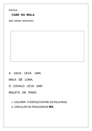 ESCOLA
CABE NA MALA
ANA MARIA MACHADO
A VACA LEVA UMA
MALA DE LONA.
O CAVALO LEVA UMA
MALETA DE PANO.
 COLORIR O ESPAÇO ENTRE AS PALAVRAS.
 CIRCULAR OS PEDACINHOS MA.
 