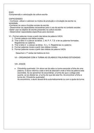 EIXO
Compreensão e valorização da cultura escrita
CAPACIDADES
- Conhecer, utilizar e valorizar os modos de produção e circulação da escrita na
sociedade;
-Conhecer os usos e funções sociais da escrita;
- Desenvolver as capacidades necessárias para o uso da escrita no contexto escolar;
-Saber usar os objetos de escrita presentes na cultura escolar;
- Desenvolver capacidades específicas para escrever.
VI – Formar palavras novas a partir das letras da palavra VACA
1- Formar palavra com letras movéis;
2- Tirar a letra V e colocar as letras: J, M, P, F, T,S e ler as palavras formadas.
Registrá-las no caderno;
3- Tirar a letra C e colocar as letras : S, L, V. Registrá-las no caderno;
4- Formar palavras novas a partir das sílabas movéis;
5- Formar palavras novas a partir das sílabas da palavra VACA
Desenhar o 1º cartaz da história do livro
VII – ORGANIZAR COM A TURMA AS SÍLABAS E PALAVRAS ESTUDADAS.
VIII- JOGOS
 Chicotinho queimado: Um aluno sai da sala e a turma esconde a ficha de uma
palavra. O aluno retorna a sala e terá de descobrir onde a ficha da palavra esta
escondida. Ao se aproximar do esconderijo, a turma diz que o colega esta
quente, ao se afastar-se, a turma diz que ele esta frio. Ao encontrar a ficha a
turma diz: Chicotinho queimado!
Ao encontrá-la, o aluno deverá lê-la automaticamente ou com a ajuda da turma.
 