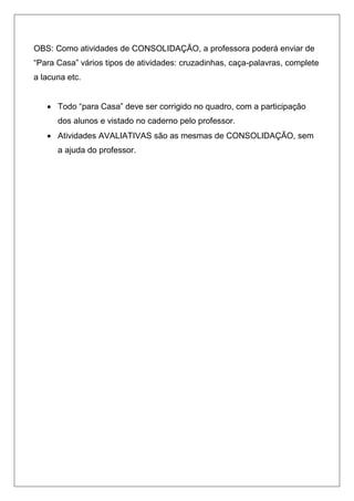 OBS: Como atividades de CONSOLIDAÇÃO, a professora poderá enviar de
“Para Casa” vários tipos de atividades: cruzadinhas, caça-palavras, complete
a lacuna etc.
 Todo “para Casa” deve ser corrigido no quadro, com a participação
dos alunos e vistado no caderno pelo professor.
 Atividades AVALIATIVAS são as mesmas de CONSOLIDAÇÃO, sem
a ajuda do professor.
 