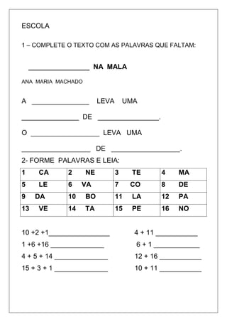 ESCOLA
1 – COMPLETE O TEXTO COM AS PALAVRAS QUE FALTAM:
________________ NA MALA
ANA MARIA MACHADO
A _______________ LEVA UMA
_______________ DE ________________.
O __________________ LEVA UMA
__________________ DE __________________.
2- FORME PALAVRAS E LEIA:
1 CA 2 NE 3 TE 4 MA
5 LE 6 VA 7 CO 8 DE
9 DA 10 BO 11 LA 12 PA
13 VE 14 TA 15 PE 16 NO
10 +2 +1________________ 4 + 11 ___________
1 +6 +16 ______________ 6 + 1 ____________
4 + 5 + 14 ______________ 12 + 16 ___________
15 + 3 + 1 ______________ 10 + 11 ___________
 