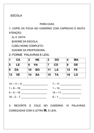 ESCOLA
PARA CASA
1- COPIE DA FICHA NO CADERNO COM CAPRICHO E MUITA
ATENÇÃO.
A) A DATA:
B)NOME DA ESCOLA:
C)SEU NOME COMPLETO:
D)NOME DA PROFESSORA:
2- FORME PALAVRAS E LEIA:
1 CA 2 NE 3 DO 4 MA
5 LE 6 VA 7 CO 8 DE
9 DA 10 BO 11 LA 12 FE
13 VE 14 SA 15 TA 16 LO
14 – 11 – 9 __________________ 7 – 11 _______________
1 – 6 – 16 ___________________ 1 – 14 _______________
4 – 5 – 15 __________________ 14 – 11 ______________
10 – 2 - 7 __________________ 6 – 1 _______________
3- RECORTE E COLE NO CADERNO 10 PALAVRAS
COMEÇADAS COM A LETRA M, E LEIA.
 