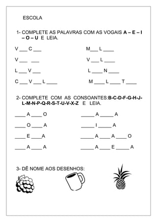 ESCOLA
1- COMPLETE AS PALAVRAS COM AS VOGAIS A – E – I
– O – U E LEIA.
V ___ C ___ M___ L ____
V ___ ___ V ___ L ____
L ___ V ___ L ____ N ____
C ___ V ___ L ____ M ____ L ____ T ____
2- COMPLETE COM AS CONSOANTES:B-C-D-F-G-H-J-
L-M-N-P-Q-R-S-T-U-V-X-Z E LEIA.
____ A ____ O _____ A _____ A
____ O ____ A _____ I _____ A
____ E ____A _____ A ____ A ____ O
____ A ____ A _____ A ____ E _____ A
3- DÊ NOME AOS DESENHOS:
 