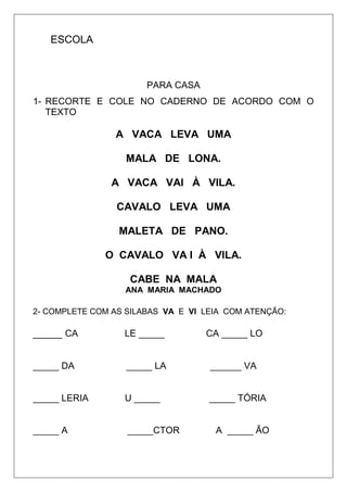 ESCOLA
PARA CASA
1- RECORTE E COLE NO CADERNO DE ACORDO COM O
TEXTO
A VACA LEVA UMA
MALA DE LONA.
A VACA VAI À VILA.
CAVALO LEVA UMA
MALETA DE PANO.
O CAVALO VA I À VILA.
CABE NA MALA
ANA MARIA MACHADO
2- COMPLETE COM AS SILABAS VA E VI LEIA COM ATENÇÃO:
_____ CA LE _____ CA _____ LO
_____ DA _____ LA ______ VA
_____ LERIA U _____ _____ TÓRIA
_____ A _____CTOR A _____ ÃO
 