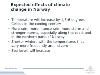 Expected effects of climate change in Norway Temperature will increase by 1,5-6 degrees Celsius in the coming century More rain, more intense rain, more storm and stronger storms, especially along the coast and in the northern parts of Norway Shorter winters with the temperatures that vary more frequently around zero Sea levels will increase 