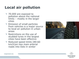Local air pollution 70.000 are exposed to pollution above the national limits – mostly in the larger cities Emission of small particles from vehicles is a major source to local air pollution in urban areas Restrictions on the use of studded tyres in the largest cities have been effective Reduced speed limits (80-60 km/h)on two main arterial roads into Oslo in winter 