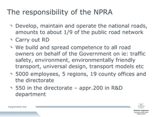 The responsibility of the NPRA Develop, maintain and operate the national roads, amounts to about 1/9 of the public road network Carry out RD We build and spread competence to all road owners on behalf of the Government on ie: traffic safety, environment, environmentally friendly transport, universal design, transport models etc 5000 employees, 5 regions, 19 county offices and the directorate 550 in the directorate – appr.200 in R&D department 