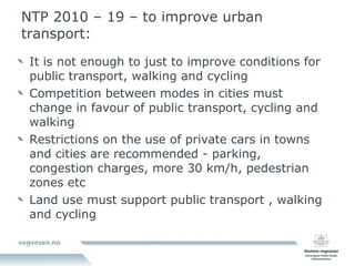 NTP 2010 – 19 – to improve urban transport: It is not enough to just to improve conditions for public transport, walking and cycling  Competition between modes in cities must change in favour of public transport, cycling and walking  Restrictions on the use of private cars in towns and cities are recommended - parking, congestion charges, more 30 km/h, pedestrian zones etc Land use must support public transport , walking and cycling 