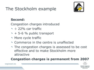 The Stockholm example Second: Congestion charges introduced ÷ 22% car traffic + 5-6 % public transport More cycle traffic Commerce in the centre is unaffected The congestion charges is assessed to be cost effective and to make Stockholm more attractive Congestion charges is permanent from 2007 