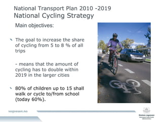 National Transport Plan 2010 -2019 National Cycling Strategy Main objectives: The goal to increase the share of cycling from 5 to 8 % of all trips - means that the amount of cycling has to double within 2019 in the larger cities 80% of children up to 15 shall walk or cycle to/from school (today 60%). 