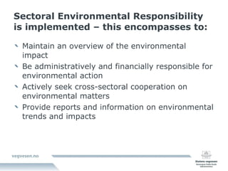 Sectoral Environmental Responsibility is implemented – this encompasses to: Maintain an overview of the environmental impact Be administratively and financially responsible for environmental action Actively seek cross-sectoral cooperation on environmental matters Provide reports and information on environmental trends and impacts 