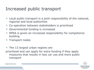 Increased public transport Local public transport is a joint responsibility of the national, regional and local authorities Co-operation between stakeholders is prioritised Governmental funding is increased NPRA is given an increased responsibility for competence building  Transport nodes The 13 largest urban regions are  prioritized and can apply for extra funding if they apply measures that results in less car use and more public transport 