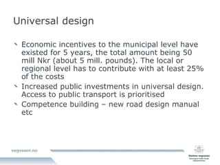 Universal design Economic incentives to the municipal level have existed for 5 years, the total amount being 50 mill Nkr (about 5 mill. pounds). The local or regional level has to contribute with at least 25% of the costs Increased public investments in universal design. Access to public transport is prioritised Competence building – new road design manual etc 