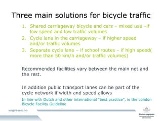 Three main solutions for bicycle traffic Shared carriageway bicycle and cars – mixed use –if low speed and low traffic volumes Cycle lane in the carriageway – if higher speed and/or traffic volumes Separate cycle lane – if school routes – if high speed( more than 50 km/h and/or traffic volumes) Recommended facilities vary between the main net and the rest. In addition public transport lanes can be part of the cycle network if width and speed allows In line with Dutch and other international “best practice”, ie the London Bicycle Facility Guideline 