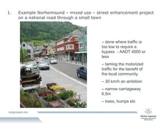 Example Norheimsund – mixed use – street enhancement project on a national road through a small town –  done where traffic is too low to require a bypass  - AADT 4000 or less –  taming the motorized traffic for the benefit of the local community  –  30 km/h an ambition  –  narrow carriageway 6,5m  –  trees, humps etc 
