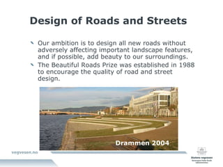 Design of Roads and Streets Our ambition is to design all new roads without adversely affecting important landscape features, and if possible, add beauty to our surroundings. The Beautiful Roads Prize was established in 1988 to encourage the quality of road and street design. Drammen 2004 
