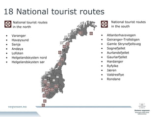 18 National tourist routes   National tourist routes   in the north Varanger Havøysund Senja Andøya Lofoten Helgelandskysten nord Helgelandskysten sør   National tourist routes   in the south Atlanterhavsvegen Geiranger-Trollstigen Gamle Strynefjellsveg Sognefjellet Aurlandsfjellet Gaurlarfjellet Hardanger Ryfylke Jæren Valdresflye Rondane 