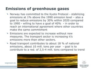 Emissions of greenhouse gases Norway has committed to the Kyoto Protocol - stabilizing emissions at 1% above the 1990 emission level – also a goal to reduce emissions by 30% within 2020 compared to 1990 - willing to have a goal of 40%  - in order to reach an international agreement where other countries make the same commitment Emissions are expected to increase without new measures. The transport sector is increasing it’s emissions more than other sectors. Road transport contributes to about 18 % of national emissions, about 10 mill. tons per year  - goal is to  contribute  to a red. of 2,5-4 mill. tons compared to trend 