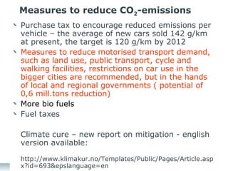 Measures to reduce CO 2 -emissions Purchase tax to encourage reduced emissions per vehicle – the average of new cars sold 142 g/km at present, the target is 120 g/km by 2012 Measures to reduce motorised transport demand, such as land use, public transport, cycle and walking facilities, restrictions on car use in the bigger cities are recommended, but in the hands of local and regional governments ( potential of 0,6 mill.tons reduction) More bio fuels  Fuel taxes  Climate cure – new report on mitigation - english version available: http://www.klimakur.no/Templates/Public/Pages/Article.aspx?id=693&epslanguage=en 