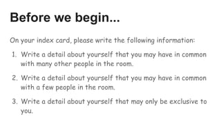 Before we begin...
On your index card, please write the following information:
1. Write a detail about yourself that you may have in common
with many other people in the room.
2. Write a detail about yourself that you may have in common
with a few people in the room.
3. Write a detail about yourself that may only be exclusive to
you.
 