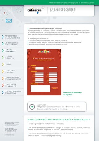 Prestataire de services technologiques en e-marketing direct



                                                                 LA BASE DE DONNÉES
                                                                 Les bonnes pratiques de l’e-mailing




                                > Formulaire de parrainage et de jeux concours
                                Technique proche du « bouche à oreille » permettant d’accroître rapidement votre base.
                                Le principe est simple : faire participer un maximum de personnes et donner la possibi-
                                lité à vos contacts d’inviter leurs connaissances à découvrir vos offres.
INTRODUCTION À
L’E-MAIL MARKETING              Le marketing viral permet de :
                                > compenser l’érosion naturelle de la base de contacts
LES TYPOLOGIES                  > utiliser les clients les plus satisfaits comme ambassadeurs de la marque
DE CAMPAGNES                    > déterminer le potentiel de prescripteurs dans la base


LA BASE
DE DONNÉES


LE CHOIX
DES CIBLES


L’E-MAIL



L’EXPÉDITION
DE L’E-MAIL


LA PERFORMANCE
DE VOS CAMPAGNES


L’ENJEU DE LA
DÉLIVRABILITÉ


LE POSITIONNEMENT
DE CABESTAN                                                                         Formulaire de parrainage
                                                                                    de Toys’r’us




                                              ASTUCE :
                                             Intégrer dans votre newsletter un lien « Envoyer à un ami »
                                             dirigeant vers un formulaire de parrainage.




                                DE QUELLES INFORMATIONS DISPOSER EN PLUS DE L’ADRESSE E-MAIL ?
Ce document est la propriété
de Cabestan. Toute              Il existe 2 grands types d’informations à collecter :
reproduction, même partielle,
est strictement interdite.

4-6 rue Gambetta                > les informations dites déclaratives : il s’agit de collecter le nom, prénom, l’adresse
93583 Saint-Ouen Cedex          postale, le numéro de téléphone, la fonction... de votre contact
Tél. : 01 49 21 95 00
Fax : 01 49 21 94 36

info@cabestan.com               > les informations dites comportementales : s’il est abonné, désabonné, prescripteur,
www.cabestan.com                acheteur, réactif... à votre campagne e-mailing
 