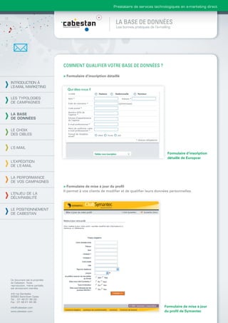 Prestataire de services technologiques en e-marketing direct



                                                                LA BASE DE DONNÉES
                                                                Les bonnes pratiques de l’e-mailing




                                COMMENT QUALIFIER VOTRE BASE DE DONNÉES ?

                                > Formulaire d’inscription détaillé
INTRODUCTION À
L’E-MAIL MARKETING


LES TYPOLOGIES
DE CAMPAGNES


LA BASE
DE DONNÉES


LE CHOIX
DES CIBLES


L’E-MAIL
                                                                                                 Formulaire d’inscription
                                                                                                 détaillé de Europcar
L’EXPÉDITION
DE L’E-MAIL


LA PERFORMANCE
DE VOS CAMPAGNES
                                > Formulaire de mise à jour du proﬁl
                                Il permet à vos clients de modiﬁer et de qualiﬁer leurs données personnelles.
L’ENJEU DE LA
DÉLIVRABILITÉ


LE POSITIONNEMENT
DE CABESTAN




Ce document est la propriété
de Cabestan. Toute
reproduction, même partielle,
est strictement interdite.

4-6 rue Gambetta
93583 Saint-Ouen Cedex
Tél. : 01 49 21 95 00
Fax : 01 49 21 94 36

info@cabestan.com                                                                              Formulaire de mise à jour
www.cabestan.com                                                                               du proﬁl de Symantec
 
