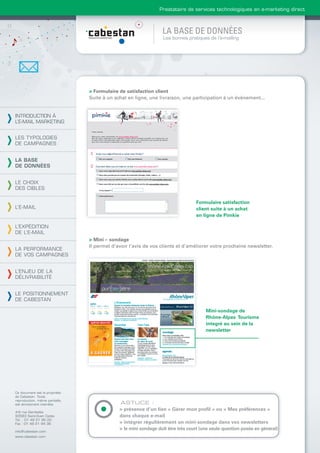 Prestataire de services technologiques en e-marketing direct



                                                                 LA BASE DE DONNÉES
                                                                 Les bonnes pratiques de l’e-mailing




                                > Formulaire de satisfaction client
                                Suite à un achat en ligne, une livraison, une participation à un évènement...


INTRODUCTION À
L’E-MAIL MARKETING


LES TYPOLOGIES
DE CAMPAGNES


LA BASE
DE DONNÉES


LE CHOIX
DES CIBLES

                                                                                 Formulaire satisfaction
L’E-MAIL                                                                         client suite à un achat
                                                                                 en ligne de Pimkie

L’EXPÉDITION
DE L’E-MAIL
                                > Mini – sondage
                                Il permet d’avoir l’avis de vos clients et d’améliorer votre prochaine newsletter.
LA PERFORMANCE
DE VOS CAMPAGNES


L’ENJEU DE LA
DÉLIVRABILITÉ


LE POSITIONNEMENT
DE CABESTAN

                                                                                      Mini-sondage de
                                                                                      Rhône-Alpes Tourisme
                                                                                      integré au sein de la
                                                                                      newsletter




Ce document est la propriété
de Cabestan. Toute
reproduction, même partielle,
est strictement interdite.                   ASTUCE :
                                             > présence d’un lien « Gérer mon proﬁl » ou « Mes préférences »
4-6 rue Gambetta
93583 Saint-Ouen Cedex                       dans chaque e-mail
Tél. : 01 49 21 95 00
Fax : 01 49 21 94 36                         > intégrer régulièrement un mini-sondage dans vos newsletters
                                             > le mini sondage doit être très court (une seule question posée en général)
info@cabestan.com
www.cabestan.com
 