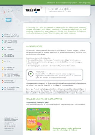 Prestataire de services technologiques en e-marketing direct



                                                                LE CHOIX DES CIBLES
                                                                Les bonnes pratiques de l’e-mailing




                                L’e-mailing est l’outil qui permet de développer des campagnes e-mailing
                                ciblées. Pour cela, vous devez identifier et toucher les personnes les plus
                                enclines à répondre à vos messages. Il vous faut déterminer la liste des
                                destinataires susceptibles d’être intéressés par votre message.
INTRODUCTION À
L’E-MAIL MARKETING


LES TYPOLOGIES
DE CAMPAGNES

                                LA SEGMENTATION
LA BASE
DE DONNÉES
                                Un segment est un ensemble de contacts défini à partir d’un ou plusieurs critères.
                                La segmentation peut se faire sur les critères de la base de données et / ou sur le com-
LE CHOIX                        portement des internautes.
DES CIBLES
                                Ces critères peuvent être issus de :
                                > données déclaratives : civilité, type d’emploi, tranche d’âge, fonction, sexe...
L’E-MAIL                        > données comportementales : prospect ou client, réactif ou non aux messages,
                                acheteur ou non, ...
                                > données agrégées ou scorées : récence d’achat, récence de réaction...
L’EXPÉDITION
DE L’E-MAIL
                                             ASTUCE :
LA PERFORMANCE                               Pour identiﬁer vos différents marchés cibles, vous pouvez
DE VOS CAMPAGNES                             segmenter d’abord votre marché global en groupes de personnes
                                             ayant des attentes et des besoins similaires.

L’ENJEU DE LA
DÉLIVRABILITÉ                   Chaque annonceur se doit de déterminer lui-même la segmentation qui correspond
                                au mieux à son marché cible et à sa stratégie de communication.
LE POSITIONNEMENT
DE CABESTAN                     Parce que l’e-mail marketing peut réellement toucher des cibles très spécifiques et
                                parce que chacune des cibles a des attentes et des besoins distincts, il est impor-
                                tant et judicieux de s’attarder sur la segmentation de votre base de données.



                                QUELQUES EXEMPLES DE SEGMENTATIONS
                                Segmentation par tranche d’âge
                                But : Envoyer vos offres de produits à la tranche d’âge susceptible d’être intéressée.




Ce document est la propriété
de Cabestan. Toute
reproduction, même partielle,
est strictement interdite.

4-6 rue Gambetta
93583 Saint-Ouen Cedex
Tél. : 01 49 21 95 00
Fax : 01 49 21 94 36

info@cabestan.com                                                     Campagne envoyée à toutes les Mamans
www.cabestan.com                                                      ayant des enfants âgés de 0 à 3 ans
 