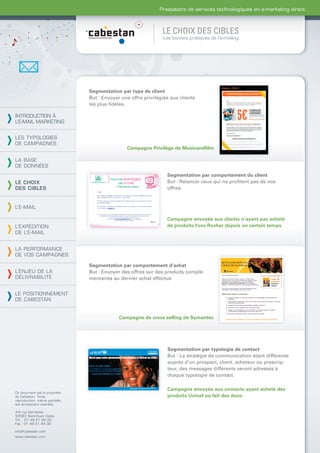 Prestataire de services technologiques en e-marketing direct



                                                                LE CHOIX DES CIBLES
                                                                Les bonnes pratiques de l’e-mailing




                                Segmentation par type de client
                                But : Envoyer une offre privilégiée aux clients
                                les plus ﬁdèles.

INTRODUCTION À
L’E-MAIL MARKETING


LES TYPOLOGIES
DE CAMPAGNES
                                                Campagne Privilège de Musicandﬁlm

LA BASE
DE DONNÉES
                                                                  Segmentation par comportement du client
LE CHOIX                                                          But : Relancer ceux qui ne proﬁtent pas de vos
DES CIBLES                                                        offres.


L’E-MAIL

                                                                  Campagne envoyée aux clients n’ayant pas acheté
L’EXPÉDITION                                                      de produits Yves Rocher depuis un certain temps
DE L’E-MAIL


LA PERFORMANCE
DE VOS CAMPAGNES

                                Segmentation par comportement d’achat
L’ENJEU DE LA                   But : Envoyer des offres sur des produits complé-
DÉLIVRABILITÉ                   mentaires au dernier achat effectué.


LE POSITIONNEMENT
DE CABESTAN


                                             Campagne de cross selling de Symantec




                                                                  Segmentation par typologie de contact
                                                                  But : La stratégie de communication étant différente
                                                                  auprès d’un prospect, client, acheteur ou prescrip-
                                                                  teur, des messages différents seront adressés à
                                                                  chaque typologie de contact.

                                                                  Campagne envoyée aux contacts ayant acheté des
Ce document est la propriété
de Cabestan. Toute                                                produits Unicef ou fait des dons
reproduction, même partielle,
est strictement interdite.

4-6 rue Gambetta
93583 Saint-Ouen Cedex
Tél. : 01 49 21 95 00
Fax : 01 49 21 94 36

info@cabestan.com
www.cabestan.com
 