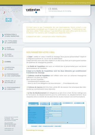 Prestataire de services technologiques en e-marketing direct



                                                                L’E-MAIL
                                                                Les bonnes pratiques de l’e-mailing




                                L’e-mail sera lu par l’ensemble de vos destinataires. Votre e-mail a une
                                importance immédiate sur l’impact de votre campagne : l’information est-
                                elle bien ciblée ? bien perçue ? Les bénéfices de votre offre sont-ils mis en
                                évidence ? Le contenu est-il adapté aux objectifs fixés ?
INTRODUCTION À
L’E-MAIL MARKETING              L’objectif est clair : convaincre votre interlocuteur.

LES TYPOLOGIES
DE CAMPAGNES


LA BASE
DE DONNÉES

                                BIEN PARAMÉTRER VOTRE E-MAIL
LE CHOIX
DES CIBLES                      > L’objet : mettez en valeur l’intérêt du message. Vous pouvez personnaliser l’objet en
                                y intégrant le prénom et / ou le nom du destinataire.
                                L’objet doit être court pour être visible en un seul coup d’œil par le plus grand nombre
L’E-MAIL                        de systèmes de messageries possible.

                                > Le libellé de l’expéditeur doit avoir un intitulé clair et personnalisé pour une bonne
L’EXPÉDITION                    reconnaissance de l’émetteur.
DE L’E-MAIL
                                L’objet et le libellé de l’expéditeur sont les deux éléments qui conditionnent
                                l’ouverture du message.
LA PERFORMANCE
DE VOS CAMPAGNES                > L’adresse e-mail de l’expéditeur doit reﬂéter votre nom car certaines messageries
                                l‘afﬁchent à la place du libellé.
                                Deux cas sont possibles :
L’ENJEU DE LA                    - nomdesociete@cabestan.com
DÉLIVRABILITÉ                    - dans le cas d’une délégation de sous-domaine : ...@nomdesociete.com

LE POSITIONNEMENT               > L’adresse de réponse doit être bien valide aﬁn de recevoir les remarques des inter-
DE CABESTAN                     nautes qui souhaiteraient vous répondre.

                                > Le lien de désabonnement est obligatoire au sein d’un e-mail. Ce lien redirige vers
                                le formulaire de désabonnement puis la confirmation du désabonnement. Vous
                                respectez ainsi la volonté de vos abonnés de ne plus recevoir vos communications.




Ce document est la propriété
de Cabestan. Toute
reproduction, même partielle,
est strictement interdite.

4-6 rue Gambetta
93583 Saint-Ouen Cedex
Tél. : 01 49 21 95 00
Fax : 01 49 21 94 36

info@cabestan.com
www.cabestan.com                Paramétrage du message
 