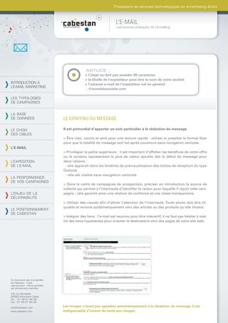 Prestataire de services technologiques en e-marketing direct



                                                                  L’E-MAIL
                                                                  Les bonnes pratiques de l’e-mailing




                                               ASTUCE :
                                              > l’objet ne doit pas excéder 80 caractères
                                              > le libellé de l’expéditeur peut être le nom de votre société
INTRODUCTION À                                > l’adresse e-mail de l’expéditeur est en général :
L’E-MAIL MARKETING
                                              ...@nomdelasociete.com

LES TYPOLOGIES
DE CAMPAGNES


LA BASE
DE DONNÉES                      LE CONTENU DU MESSAGE

LE CHOIX                        Il est primordial d’apporter un soin particulier à la rédaction du message.
DES CIBLES
                                > Être clair, concis et aéré pour une lecture rapide : utiliser si possible le format ﬂyer
                                pour que la totalité du message soit lue après ouverture sans navigation verticale.
L’E-MAIL
                                > Privilégier la partie supérieure : il est important d’afﬁcher les bénéﬁces de votre offre
                                ou le contenu représentant le plus de valeur ajoutée dès le début du message pour
L’EXPÉDITION                    deux raisons :
DE L’E-MAIL                      - elle apparaît dans les fenêtres de prévisualisation des boîtes de réception du type
                                Outlook
                                 - elle est visible sans navigation verticale
LA PERFORMANCE
DE VOS CAMPAGNES
                                > Dans le cadre de campagnes de prospection, préciser en introduction la source de
                                collecte qui permet à l’internaute d’identiﬁer la raison pour laquelle il reçoit cette cam-
L’ENJEU DE LA                   pagne ; cela garantit ainsi une relation de conﬁance et une totale transparence.
DÉLIVRABILITÉ
                                > Utiliser des visuels aﬁn d’attirer l’attention de l’internaute. Toute photo doit être cli-
                                quable et renvoie systématiquement vers des articles ou des produits qu’elle illustre.
LE POSITIONNEMENT
DE CABESTAN
                                > Intégrer des liens : l’e-mail est reconnu pour être interactif, il ne faut pas hésiter à met-
                                tre des liens hypertextes pour orienter le destinataire vers des pages de votre site web.




Ce document est la propriété
de Cabestan. Toute
reproduction, même partielle,
est strictement interdite.

4-6 rue Gambetta
93583 Saint-Ouen Cedex
Tél. : 01 49 21 95 00
Fax : 01 49 21 94 36

info@cabestan.com               Les images n’étant pas appelées automatiquement à la réception du message, il est
www.cabestan.com                indispensable d’insérer du texte aux images
 